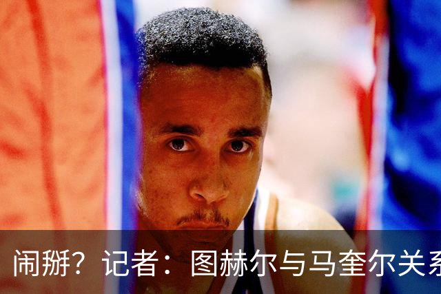 闹掰？记者：图赫尔与马奎尔关系远谈不上和睦，不认可后者发声明